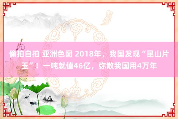 偷拍自拍 亚洲色图 2018年，我国发现“昆山片玉”！一吨就值46亿，弥散我国用4万年