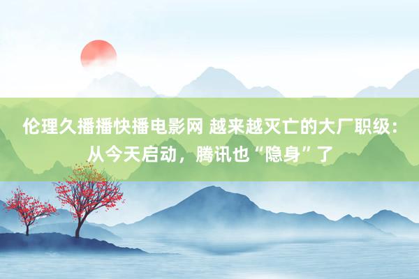 伦理久播播快播电影网 越来越灭亡的大厂职级：从今天启动，腾讯也“隐身”了