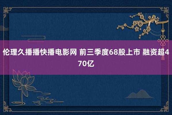 伦理久播播快播电影网 前三季度68股上市 融资超470亿