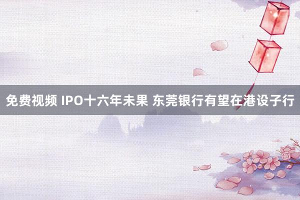 免费视频 IPO十六年未果 东莞银行有望在港设子行