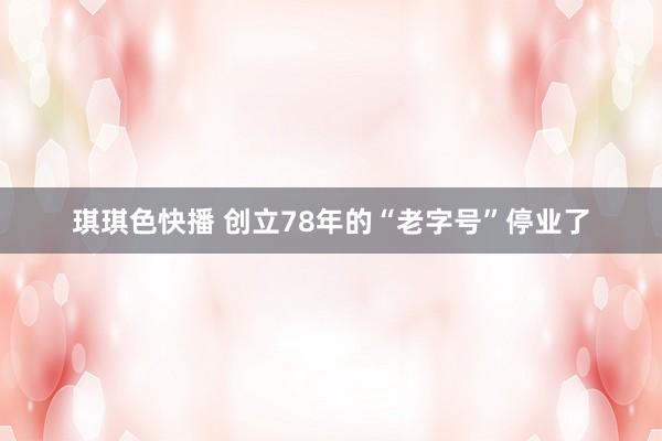 琪琪色快播 创立78年的“老字号”停业了