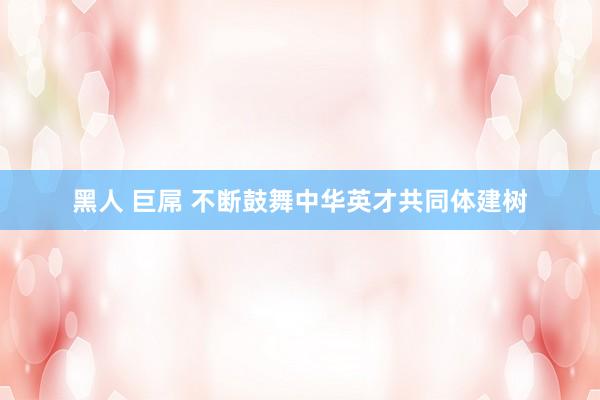 黑人 巨屌 不断鼓舞中华英才共同体建树