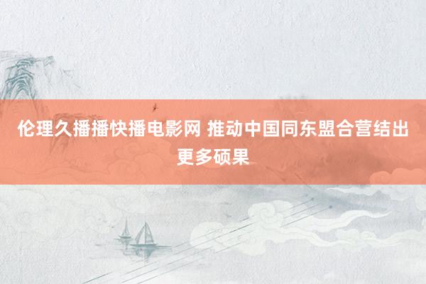 伦理久播播快播电影网 推动中国同东盟合营结出更多硕果