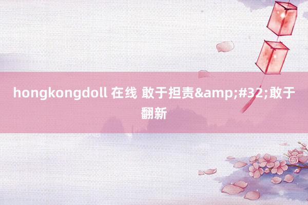 hongkongdoll 在线 敢于担责&#32;敢于翻新