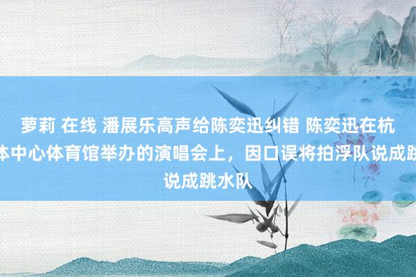 萝莉 在线 潘展乐高声给陈奕迅纠错 陈奕迅在杭州奥体中心体育馆举办的演唱会上，因口误将拍浮队说成跳水队
