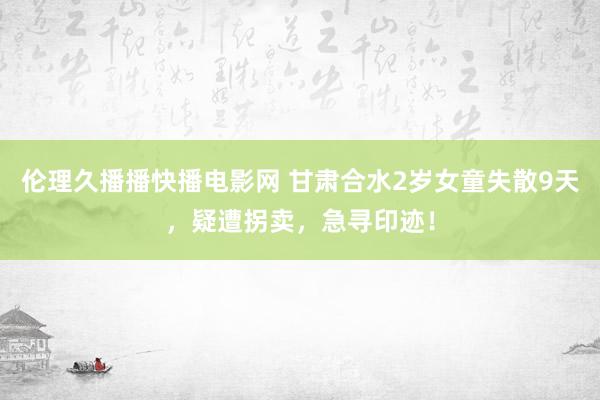 伦理久播播快播电影网 甘肃合水2岁女童失散9天，疑遭拐卖，急寻印迹！