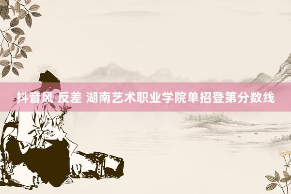 抖音风 反差 湖南艺术职业学院单招登第分数线