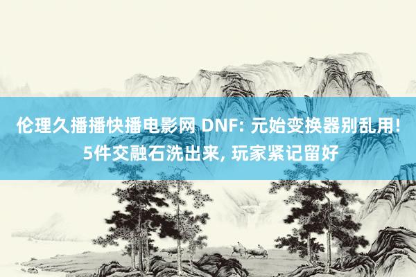伦理久播播快播电影网 DNF: 元始变换器别乱用! 5件交融石洗出来， 玩家紧记留好