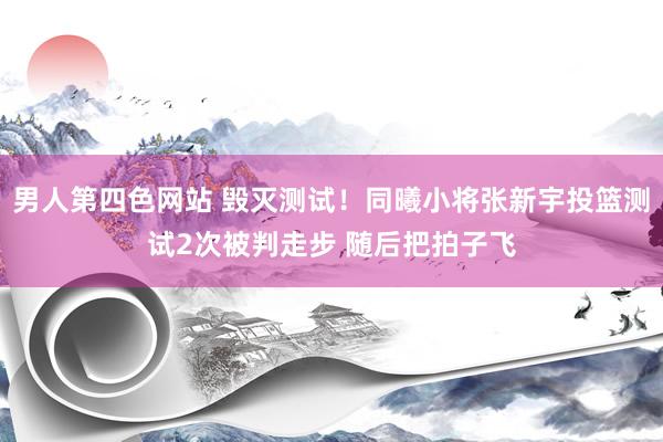 男人第四色网站 毁灭测试！同曦小将张新宇投篮测试2次被判走步 随后把拍子飞