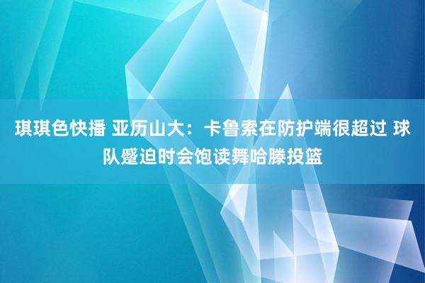 琪琪色快播 亚历山大：卡鲁索在防护端很超过 球队蹙迫时会饱读舞哈滕投篮