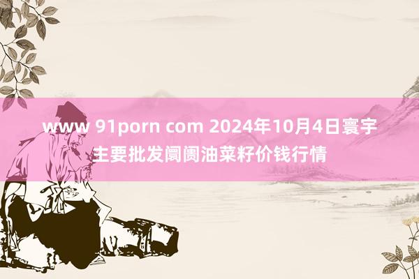 www 91porn com 2024年10月4日寰宇主要批发阛阓油菜籽价钱行情