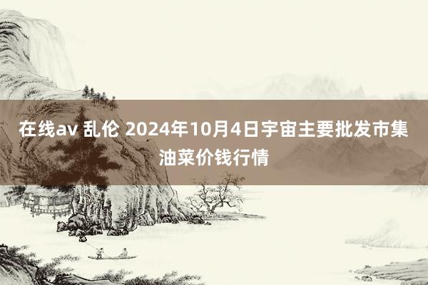 在线av 乱伦 2024年10月4日宇宙主要批发市集油菜价钱行情