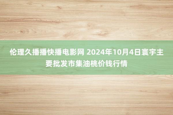 伦理久播播快播电影网 2024年10月4日寰宇主要批发市集油桃价钱行情