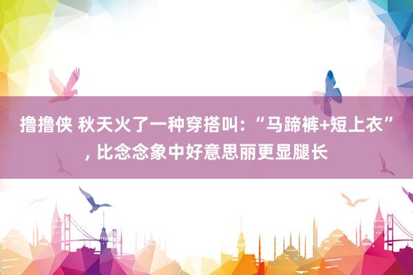 撸撸侠 秋天火了一种穿搭叫: “马蹄裤+短上衣”， 比念念象中好意思丽更显腿长