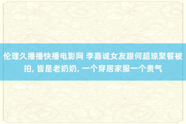 伦理久播播快播电影网 李嘉诚女友跟何超琼聚餐被拍， 皆是老奶奶， 一个穿居家服一个贵气