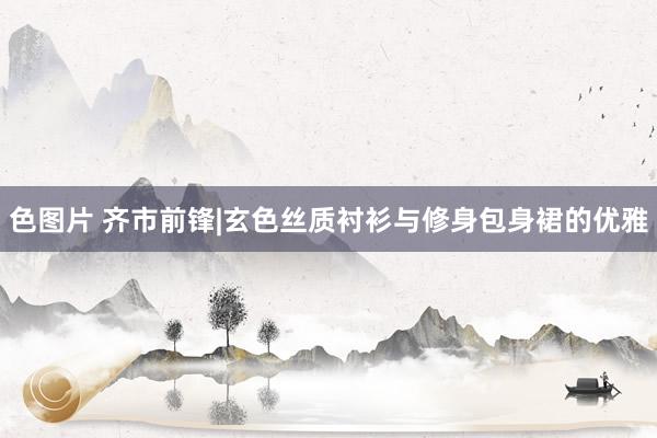 色图片 齐市前锋|玄色丝质衬衫与修身包身裙的优雅
