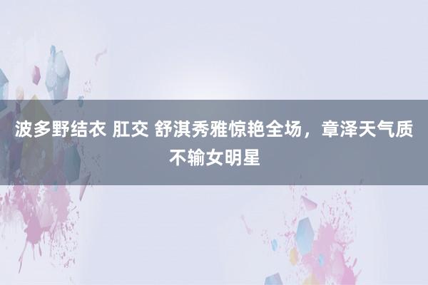 波多野结衣 肛交 舒淇秀雅惊艳全场，章泽天气质不输女明星