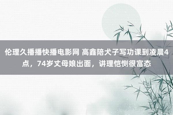伦理久播播快播电影网 高鑫陪犬子写功课到凌晨4点，74岁丈母娘出面，讲理恺恻很富态