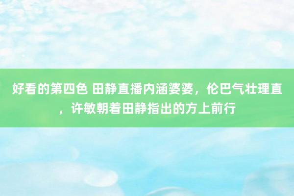 好看的第四色 田静直播内涵婆婆，伦巴气壮理直，许敏朝着田静指出的方上前行