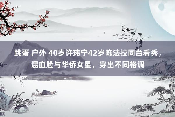 跳蛋 户外 40岁许玮宁42岁陈法拉同台看秀，混血脸与华侨女星，穿出不同格调