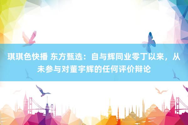 琪琪色快播 东方甄选：自与辉同业零丁以来，从未参与对董宇辉的任何评价辩论