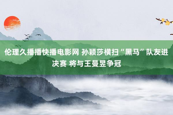 伦理久播播快播电影网 孙颖莎横扫“黑马”队友进决赛 将与王曼昱争冠
