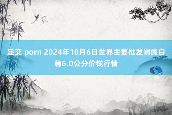 足交 porn 2024年10月6日世界主要批发阛阓白蒜6.0公分价钱行情