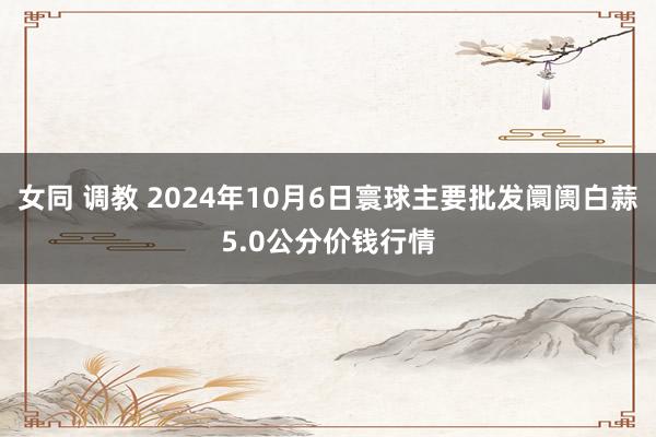 女同 调教 2024年10月6日寰球主要批发阛阓白蒜5.0公分价钱行情