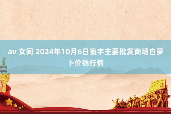 av 女同 2024年10月6日寰宇主要批发商场白萝卜价钱行情
