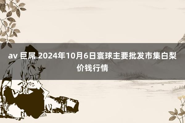 av 巨屌 2024年10月6日寰球主要批发市集白梨价钱行情