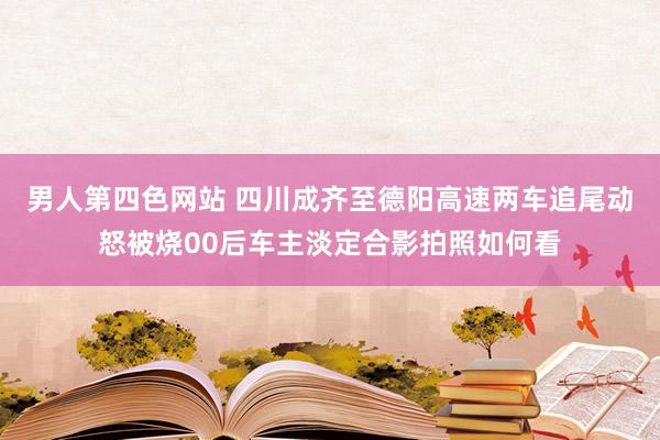 男人第四色网站 四川成齐至德阳高速两车追尾动怒被烧00后车主淡定合影拍照如何看
