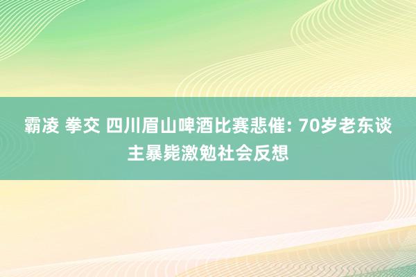 霸凌 拳交 四川眉山啤酒比赛悲催: 70岁老东谈主暴毙激勉社会反想
