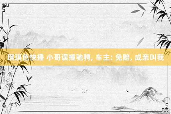 琪琪色快播 小哥误撞驰骋， 车主: 免赔， 成亲叫我