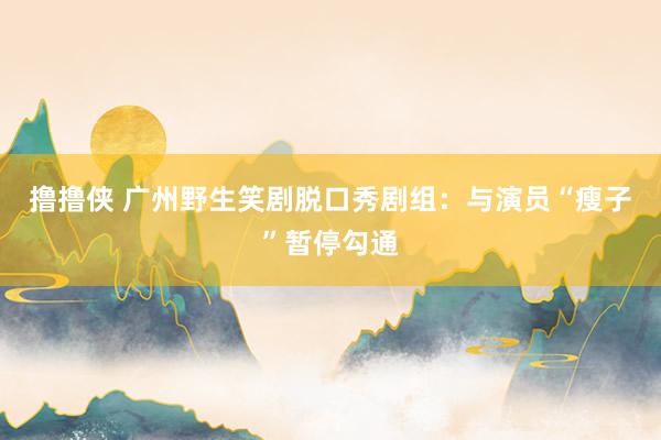 撸撸侠 广州野生笑剧脱口秀剧组：与演员“瘦子”暂停勾通