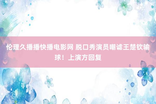 伦理久播播快播电影网 脱口秀演员嘲谑王楚钦输球！上演方回复