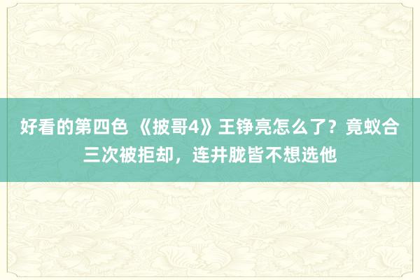 好看的第四色 《披哥4》王铮亮怎么了？竟蚁合三次被拒却，连井胧皆不想选他