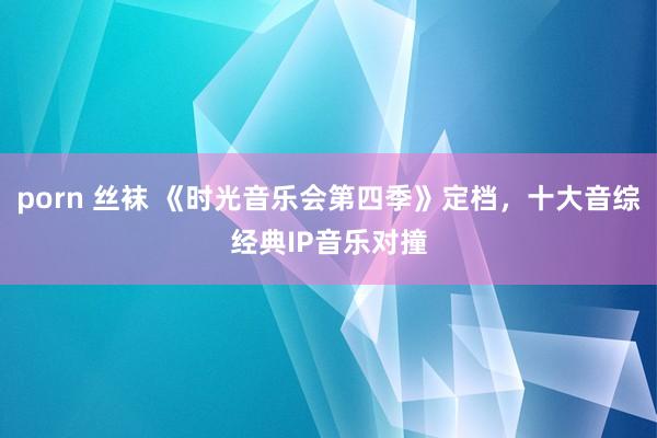 porn 丝袜 《时光音乐会第四季》定档，十大音综经典IP音乐对撞