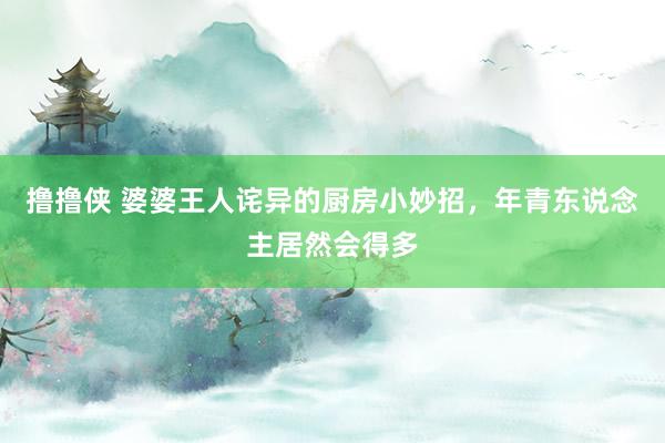 撸撸侠 婆婆王人诧异的厨房小妙招，年青东说念主居然会得多