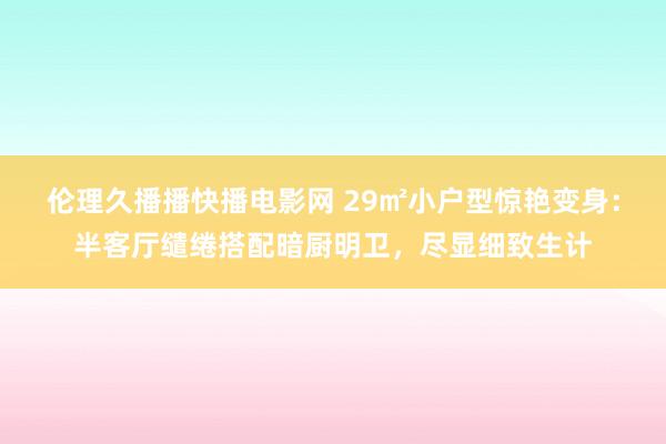 伦理久播播快播电影网 29㎡小户型惊艳变身：半客厅缱绻搭配暗厨明卫，尽显细致生计
