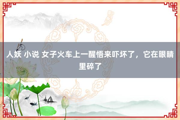 人妖 小说 女子火车上一醒悟来吓坏了，它在眼睛里碎了