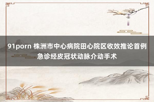 91porn 株洲市中心病院田心院区收效推论首例急诊经皮冠状动脉介动手术