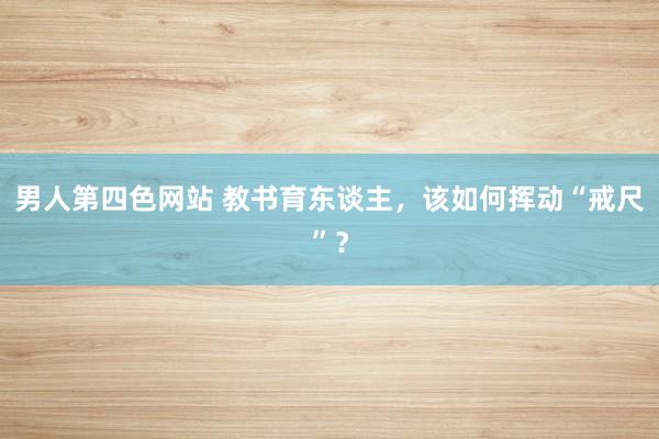 男人第四色网站 教书育东谈主，该如何挥动“戒尺”？