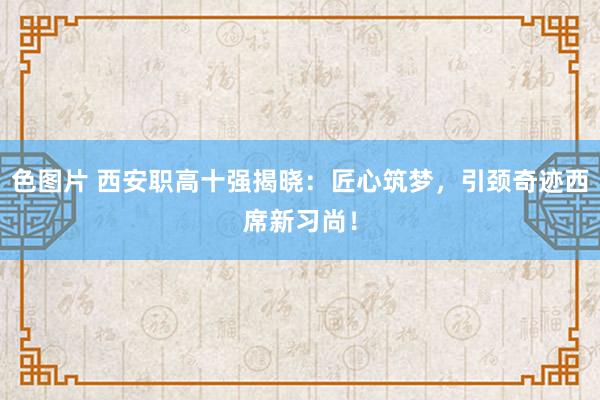 色图片 西安职高十强揭晓：匠心筑梦，引颈奇迹西席新习尚！
