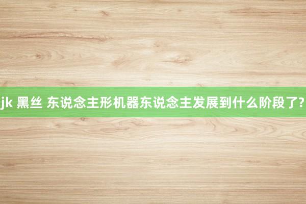 jk 黑丝 东说念主形机器东说念主发展到什么阶段了?