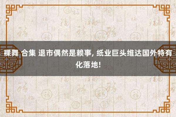 裸舞 合集 退市偶然是赖事， 纸业巨头维达国外特有化落地!