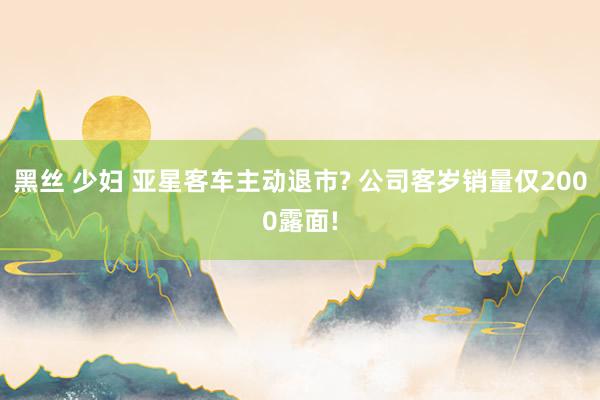 黑丝 少妇 亚星客车主动退市? 公司客岁销量仅2000露面!