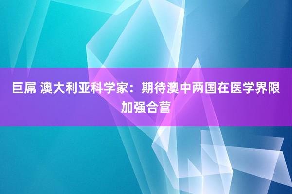 巨屌 澳大利亚科学家：期待澳中两国在医学界限加强合营