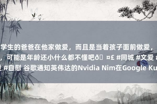 和学生的爸爸在他家做爱，而且是当着孩子面前做爱，太刺激了，孩子完全不看我们，可能是年龄还小什么都不懂吧🤣 #同城 #文爱 #自慰 谷歌通知英伟达的Nvidia Nim在Google Kubernetes引擎上可用