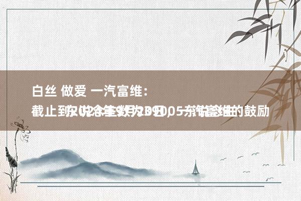 白丝 做爱 一汽富维：
截止到2024年9月20日，一汽富维的鼓励东说念主数为39005东说念主