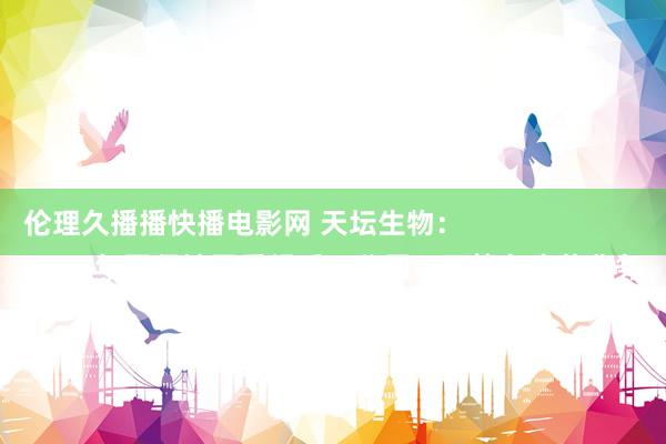 伦理久播播快播电影网 天坛生物：
2018年要紧钞票重组后，公司不再筹办疫苗业务